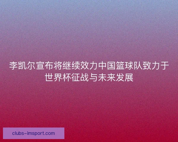 李凯尔宣布将继续效力中国篮球队致力于世界杯征战与未来发展