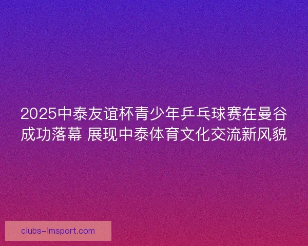 2025中泰友谊杯青少年乒乓球赛在曼谷成功落幕 展现中泰体育文化交流新风貌