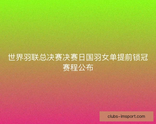 世界羽联总决赛决赛日国羽女单提前锁冠赛程公布