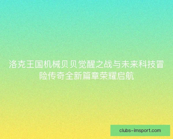 洛克王国机械贝贝觉醒之战与未来科技冒险传奇全新篇章荣耀启航